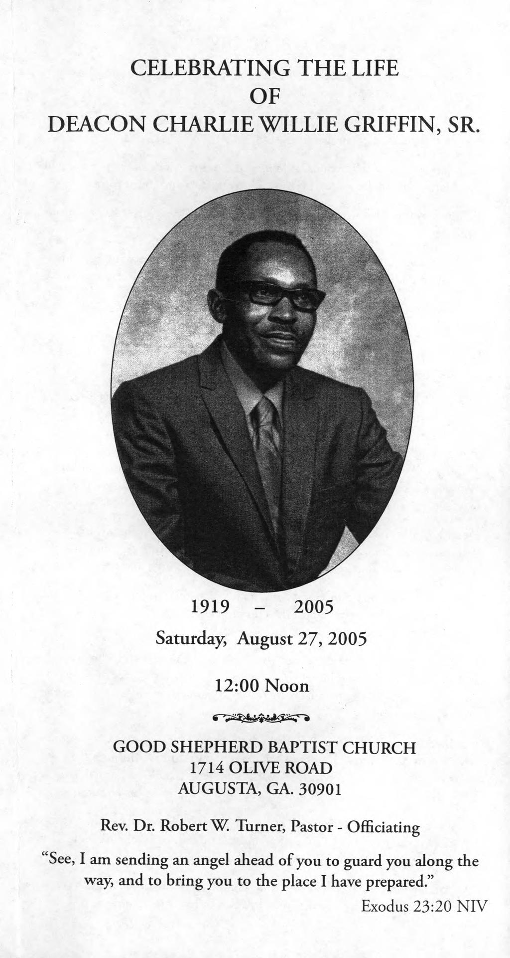 CELEBRATING THE LIFE OF DEACON CHARLIE WILLIE GRIFFIN, SR. 1919-2005 Saturday August 27, 2005 12:00 Noon GOOD SHEPHERD BAPTIST CHURCH 1714 OLIVE ROAD AUGUSTA, GA. 30901 Rev.
