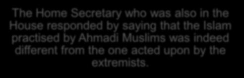 The Home Secretary who was also in the House responded by saying that the Islam practised by Ahmadi Muslims was indeed different from the one acted upon by the extremists.