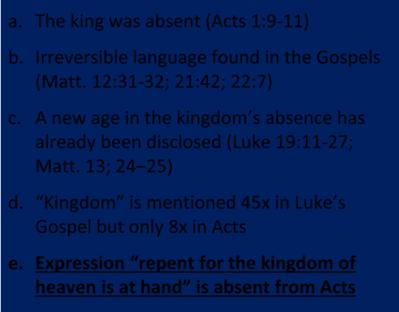 3. Was the kingdom re offered in Acts? No! a. The king was absent (Acts 1:9 11) b. Irreversible language found in the Gospels (Matt. 12:31 32; 21:42; 22:7) c.