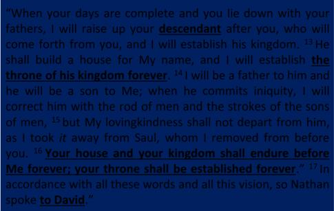 2 Samuel 7:12 16 When your days are complete and you lie down with your fathers, I will raise up your descendant after you, who will come forth from you, and I will establish his kingdom.