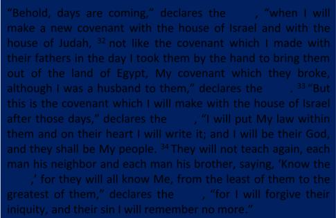 Jeremiah 31:31 34 Behold, days are coming, declares the LORD, when I will make a new covenant with the house of Israel and with the house of Judah, 32 not like the covenant which I made with their