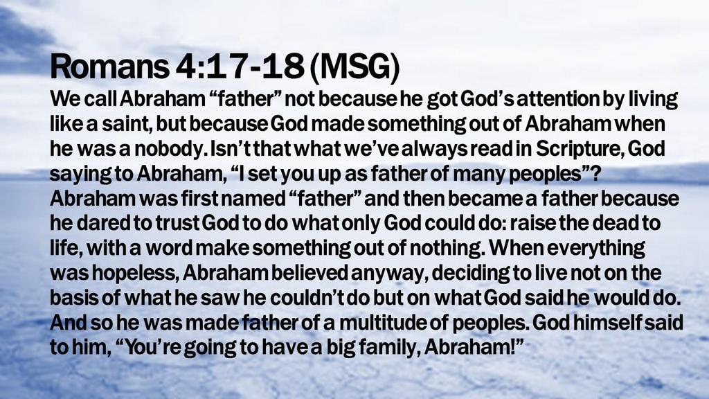 Romans 4:17-18 (MSG) We call Abraham father not because he got God s attention by living like a saint, but because God made something out of Abraham when he was a nobody.
