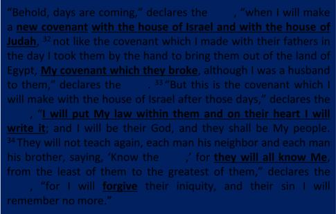 Jeremiah 31:31 34 Behold, days are coming, declares the LORD, when I will make a new covenant with the house of Israel and with the house of Judah, 32 not like the covenant which I