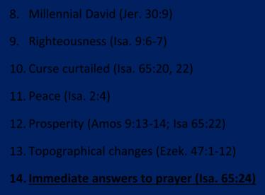 8. Millennial David (Jer. 30:9) 9. Righteousness (Isa. 9:6 7) 10. Curse curtailed (Isa. 65:20, 22) 11. Peace (Isa. 2:4) 12. Prosperity (Amos 9:13 14; Isa 65:22) 13. Topographical changes (Ezek.
