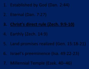 1. Established by God (Dan. 2:44) 2. Eternal (Dan. 7:27) 3. Christ s direct rule (Zech. 9:9 10) 4. Earthly (Zech. 14:9) 5.