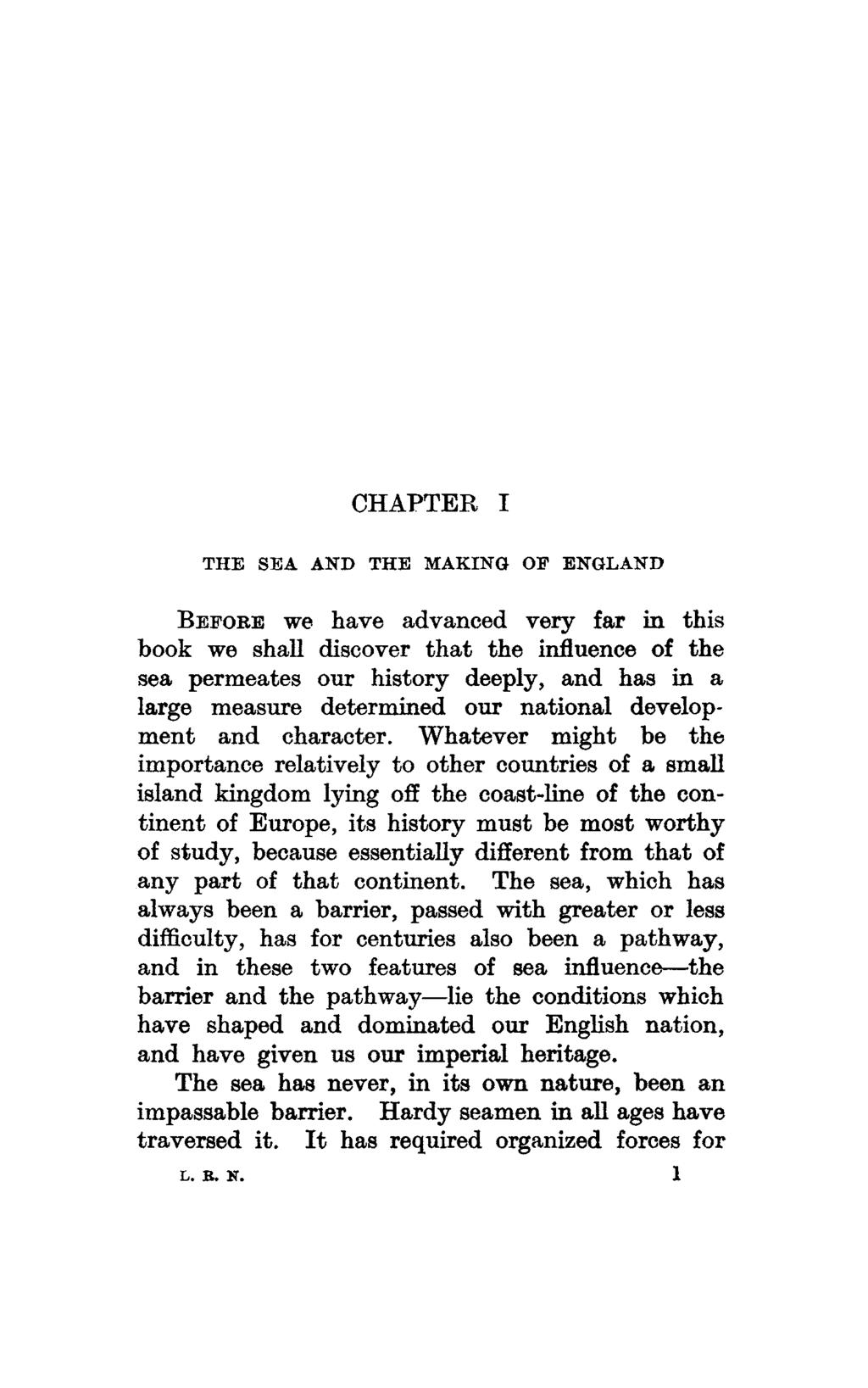 CHAPTER I THE SEA AND THE MAKING OF ENGLAND BEFORE we have advanced very far in this book we shall discover that the influence of the sea permeates our history deeply, and has in a large measure