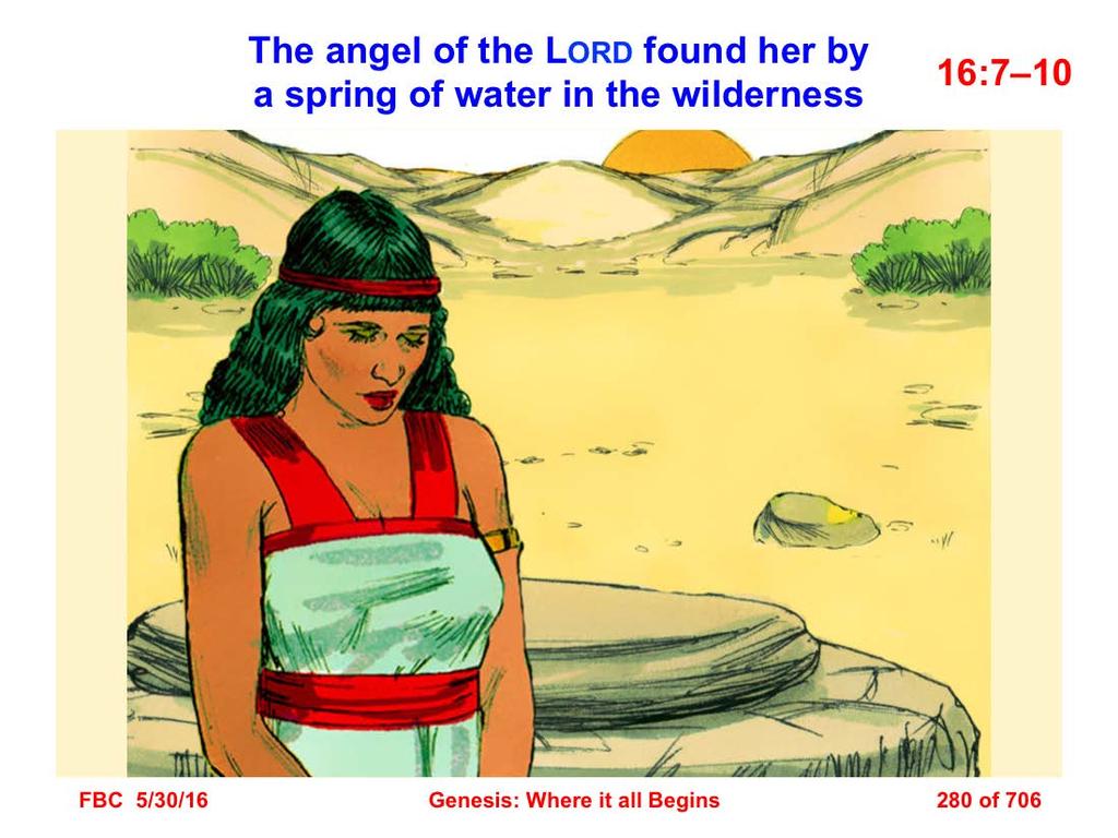 7 Now the angel of the LORD found her by a spring of water in the wilderness, by the spring on the way to Shur. 8 He said, Hagar, Sarai s maid, where have you come from and where are you going?