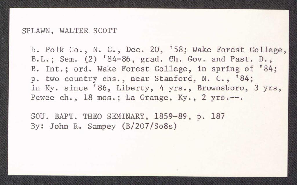 SPLAWN, WALTER SCOTT b. Polk Co., N. C., Dec. 20, '58; Wake Forest College, B.L.; Sem. (2) '84-86, grad. eh. Gov. and Past. D., B. Int.; ord. Wake Forest College, in spring of '84; p. two country chs.