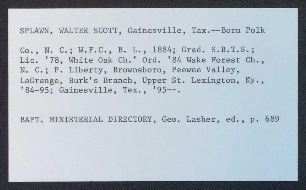 SPLAWN, WALTER SCOTT, Gainesville, Tax.--Born Polk Co., N. C.; W.F.C., B. L., 1884; Grad. S.B.T.S.; Lie. '78, White Oak Ch.' Ord. '84 Wake Forest Ch., N. C.; P.