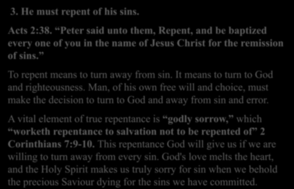 3. He must repent of his sins. Acts 2:38. Peter said unto them, Repent, and be baptized every one of you in the name of Jesus Christ for the remission of sins. To repent means to turn away from sin.