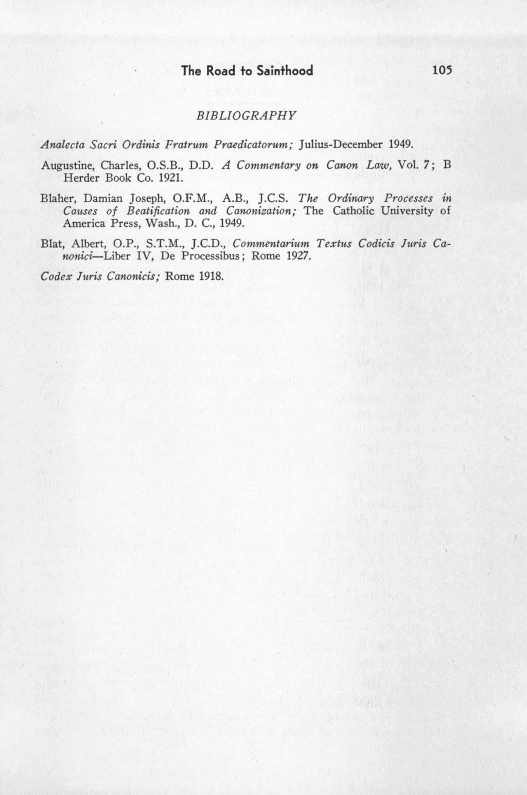 The Road to Sainthood 105 BIBLIOGRAPHY Analecta Sacri Ordinis Fratrum Praedicatorum; Julius-December 1949. Augustine, Charles, O.S.B., D.D. A Commentary on Ca11-on Law, Vol. 7; B Herder Book Co. 1921.