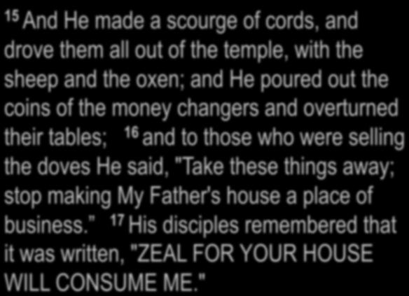 John 2:13-17 15 And He made a scourge of cords, and drove them all out of the temple, with the sheep and the oxen; and He poured out the coins of the money changers and overturned their tables; 16