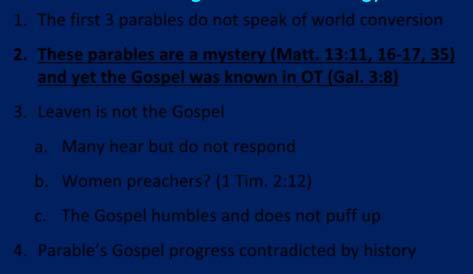 1. The first 3 parables do not speak of world conversion 2. These parables are a mystery (Matt. 13:11, 16 17, 35) and yet the Gospel was known in OT (Gal. 3:8) 3. Leaven is not the Gospel a.