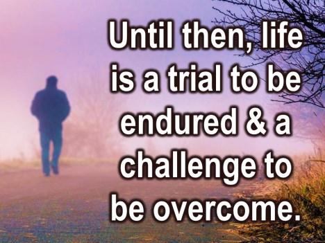 Until that time, if and when we get to go, life is a trial to be endured. It s a testing ground, and a challenge to be overcome.