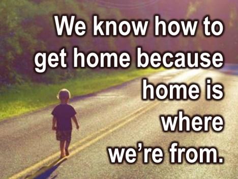 You and I know how to get home because home is where we are from and if you have been coming