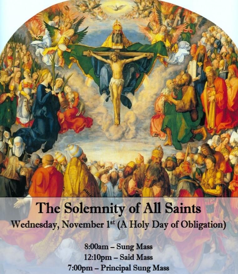 THE SOLEMNITY OF ALL SAINTS (HOLY DAY OF OBLIGATION) THURSDAY, NOVEMBER 1ST 8:00 A.M. SUNG MASS 12:10 P.M. SAID MASS 7:00 P.M. PRINCIPAL SUNG MASS WITH THE COLLEGIUM MUSICUM NICK BOTKINS, DIRECTOR MUSIC BY: MARENZIO, SILVER, BERNABEI, AND HALLER Please do not forget the poor souls who are in need of our prayers.