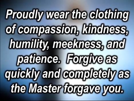 Proudly wear the clothing of compassion and kindness, humility, meekness, patience. Forgive as quickly and as completely as the Master forgives you.