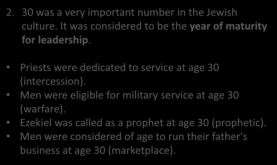 2. 30 was a very important number in the Jewish culture. It was considered to be the year of maturity for leadership. Priests were dedicated to service at age 30 (intercession).