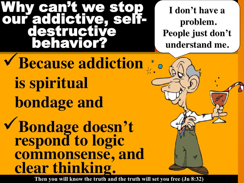 Addiction is spiritual bondage and will not respond to logic, commonsense, clear thinking, reason or anything you do because it is spiritual bondage.