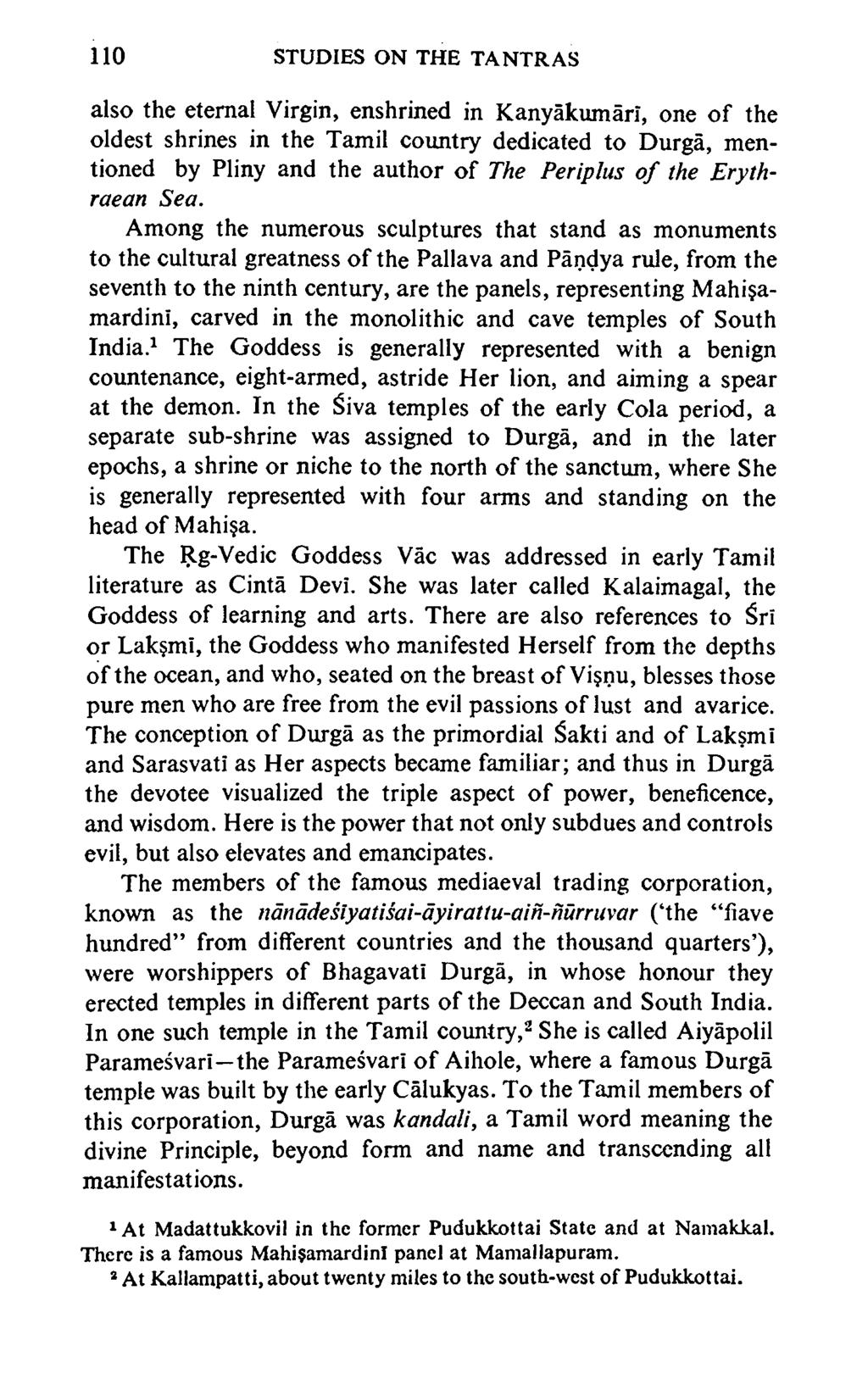 110 STUDIES ON THE TANTRAS also the eternal Virgin, enshrined in Kanyakumari, one o f the oldest shrines in the Tamil country dedicated to Durga, mentioned by Pliny and the author o f The Periplus o
