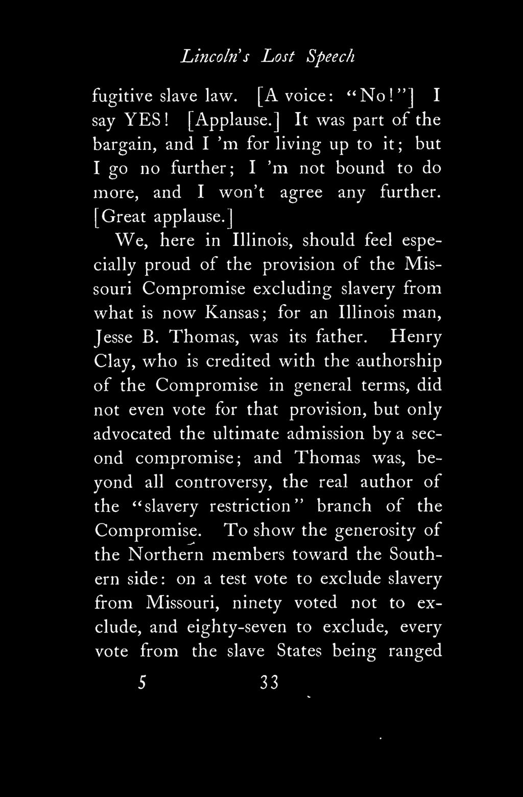 ] We, here in Illinois, should feel especially proud of the provision of the Missouri Compromise excluding slavery from what is now Kansas; for an Illinois man, Jesse B. Thomas, was its father.