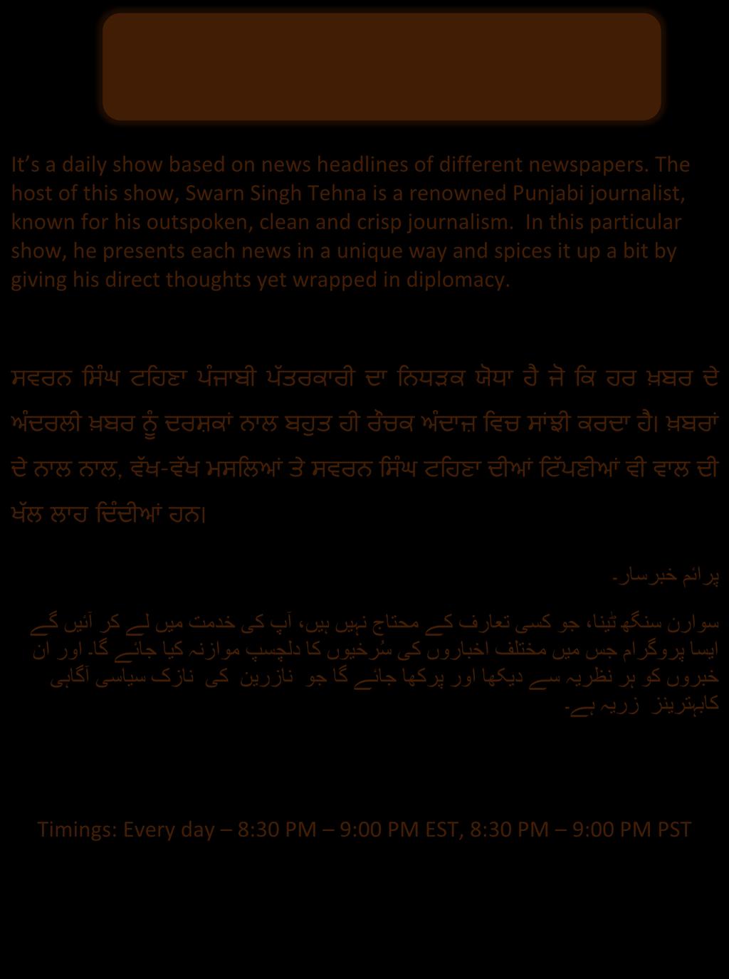 It s a daily show based on news headlines of different newspapers. The host of this show, Swarn Singh Tehna is a renowned Punjabi journalist, known for his outspoken, clean and crisp journalism.