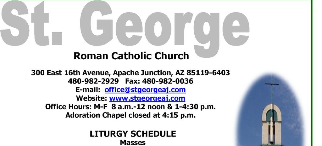Roman Catholic Church 300 East 16th Avenue, Apache Junction, AZ 85119-6403 480-982-2929 Fax: 480-982-0036 E-mail: office@stgeorgeaj.com Website: www.stgeorgeaj.com Office Hours: M-F 8 a.m.-12 noon & 1-4:30 p.