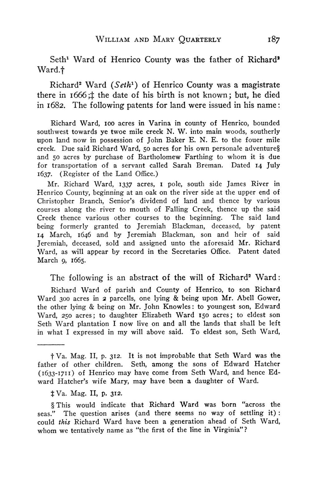Ward.t Seth' Ward of Henrico County was the father of Richard2 Richard2 Ward (Seth') of Henrico County was a magistrate there in i666;t the date of his birth is not known; but, he died in i682.