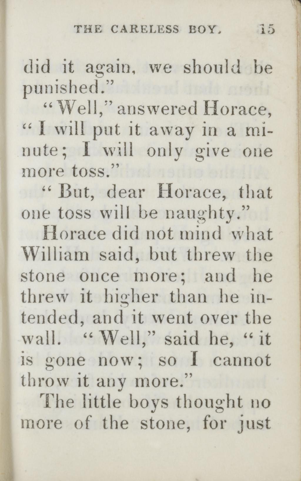 THE CARELESS BOY. l5 did it again, we should be punished. Well, answered Horace, I will put it away in a minute: I will only give one more toss. But, dear Horace, that one toss will be naughty.