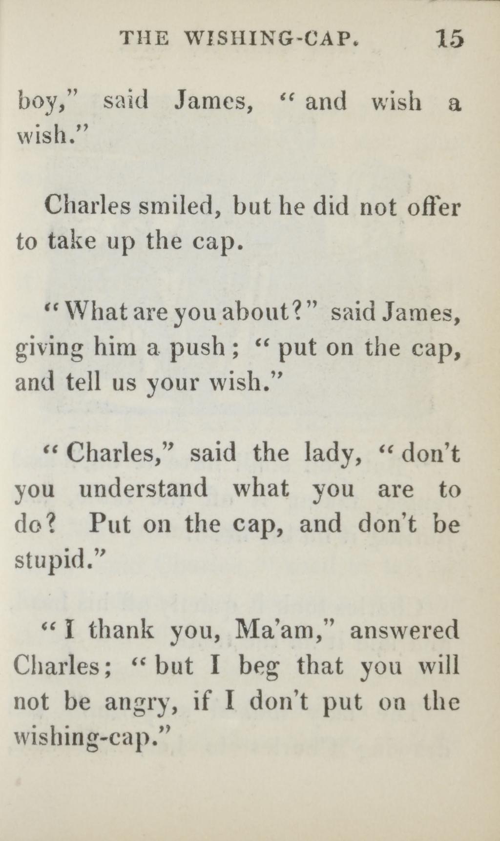 THE WISHING-CAP. 15 boy, said James, " and wish a wish. Charles smiled, but he did not offer to take up the cap. What are you about?