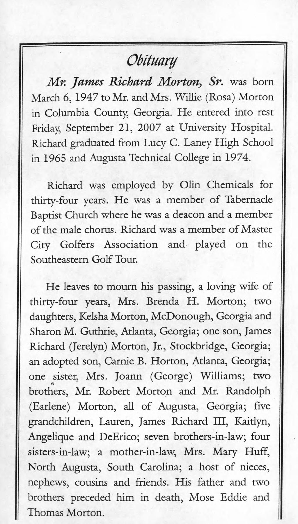 Obituary Mr. James Richard Morton, Sr. was born March 6, 1947 to Mr. and Mrs. WiJIie (Rosa) Morton in Columbia County, Georgia. He entered into rest Friday, September 21, 2007 at University Hospital.