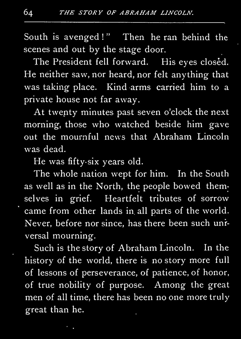 At twenty minutes past seven o'clock the next morning, those who watched beside him gave out the mournful news that Abraham Lincoln was dead. He was fifty-six years old. The whole nation wept for him.