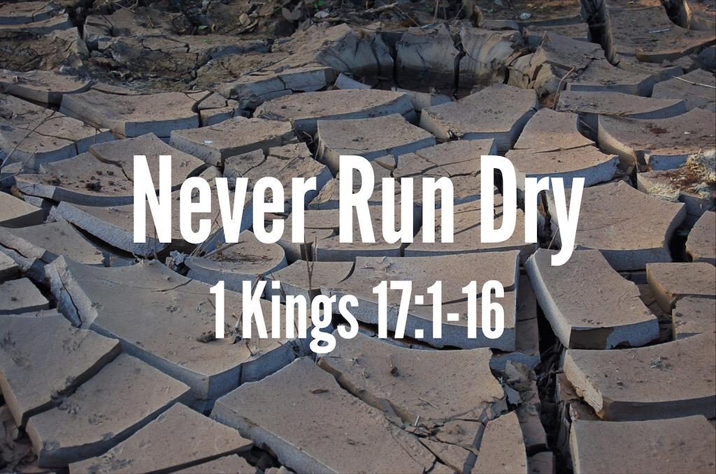 Sermon: Never Run Dry Never Run Dry 1 Kings 17:1-16 Now Elijah, who was from Tishbe in Gilead, told King Ahab, As surely as the Lord, the God of Israel, lives the God I serve there will be no dew or