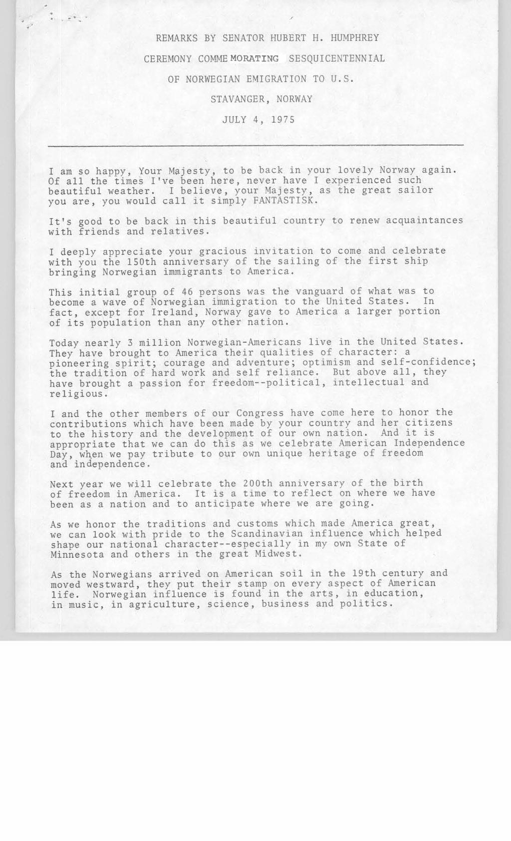 REMARKS BY SENATOR HUBERT H. HUMPHREY CEREMONY COMMEMORATING SESQUICENTENNIAL OF NORWEGIAN EMIGRATION TO U.S. STAVANGER, NORWAY JULY 4, 1975 I am so happy, Your Majesty, to be back in your lovely Norway again.