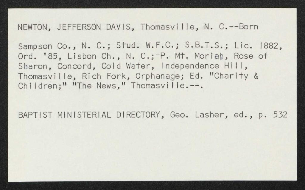 NEWTON, JEFFERSON DAVIS, Thomasvi I Ie, N. C.--Born Sampson Co., N. C.; Stud. W.F.C.; S.B.T.S.; Lie. 1882, Ord. '85, Lisbon Ch., N. C.; - P. Mt.