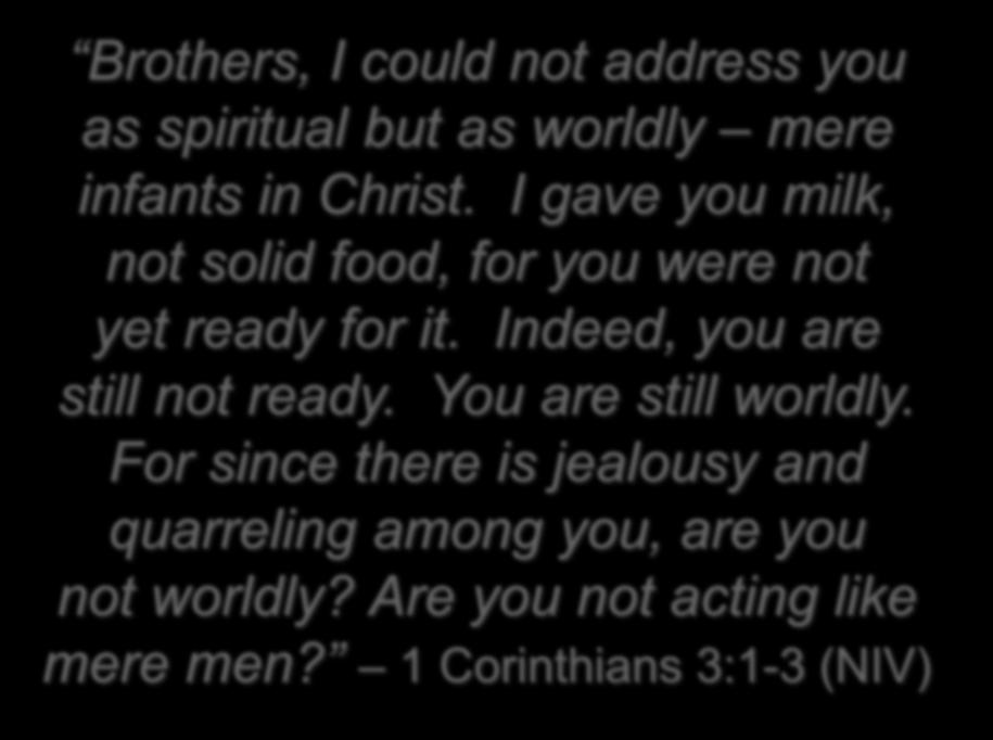 Brothers, I could not address you as spiritual but as worldly mere infants in Christ. I gave you milk, not solid food, for you were not yet ready for it.