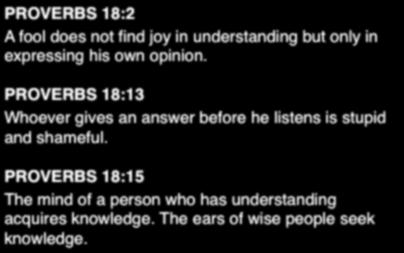 I. QUICK TO LISTEN 1) Withhold Your Response Until You Are Sure of What is Being Said 14. PROVERBS 18:2 A fool does not find joy in understanding but only in expressing his own opinion.