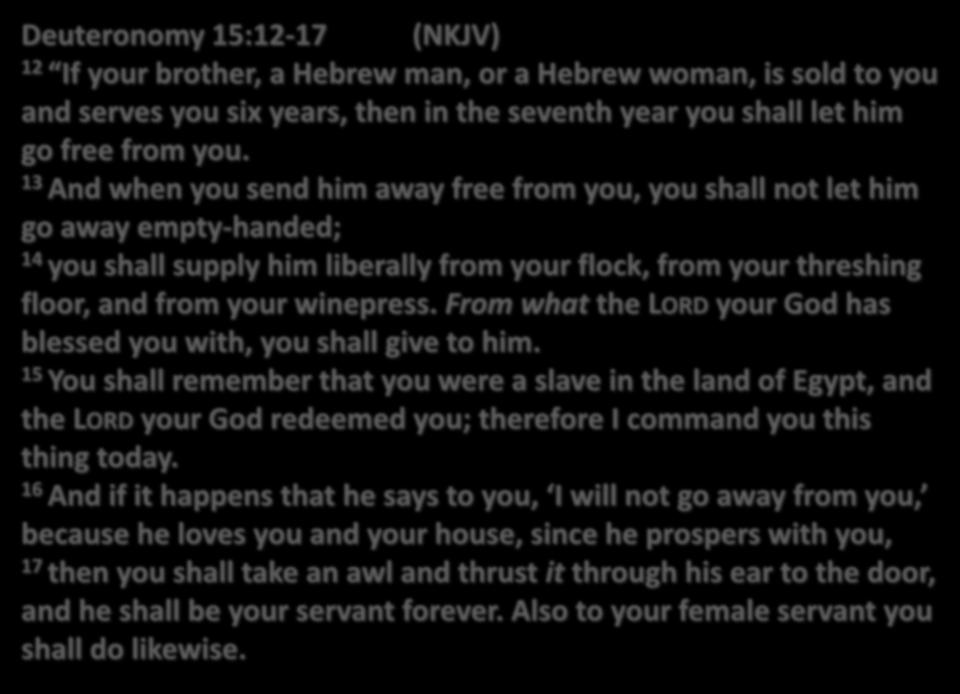 Deuteronomy 15:12-17 (NKJV) 12 If your brother, a Hebrew man, or a Hebrew woman, is sold to you and serves you six years, then in the seventh year you shall let him go free from you.