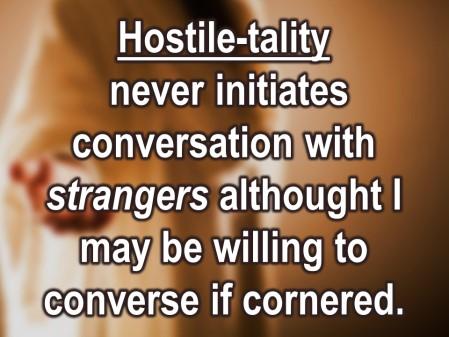 Here s a tough one. Initiating conversation with people you don t know all that well. Hostile-tality never initiates conversation with strangers, although I may be willing converse if you corner me.