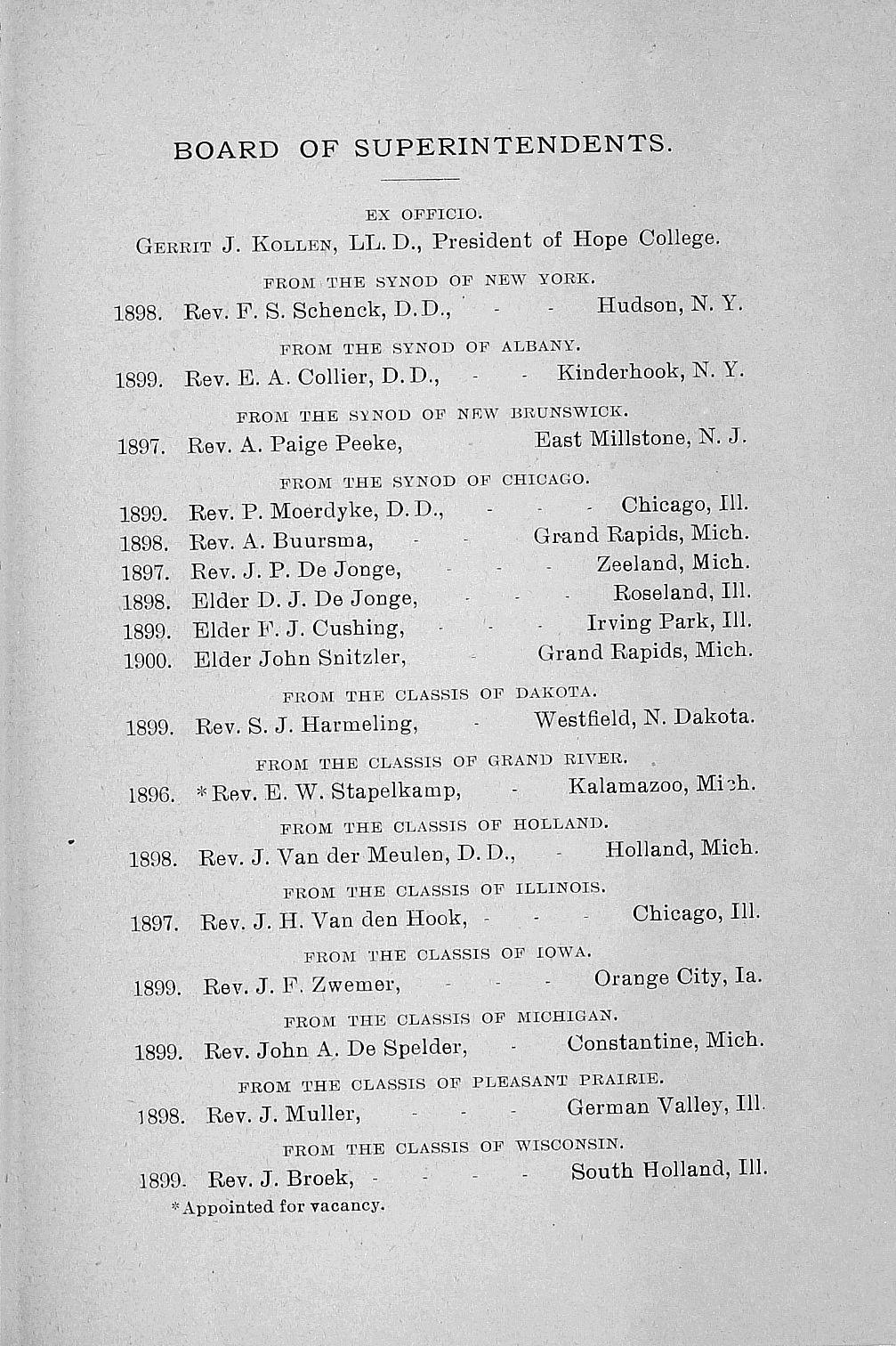 1899. Rev. BOARD OF SUPERINTENDENTS. EX OFFICIO. Gekkit J. Kollen, LL. D., President of Hope College. FROM THE SYNOD OF NEW YORK. 1898. Rev. F. S. Schenck, D.D., - - Hudson, N. Y. FROM THE SYNOD OF ALBANY.