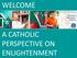 WELCOME A CATHOLIC PERSPECTIVE ON ENLIGHTENMENT