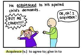 acquiesce (v) to accept without protest to agree or submit Many parents will
