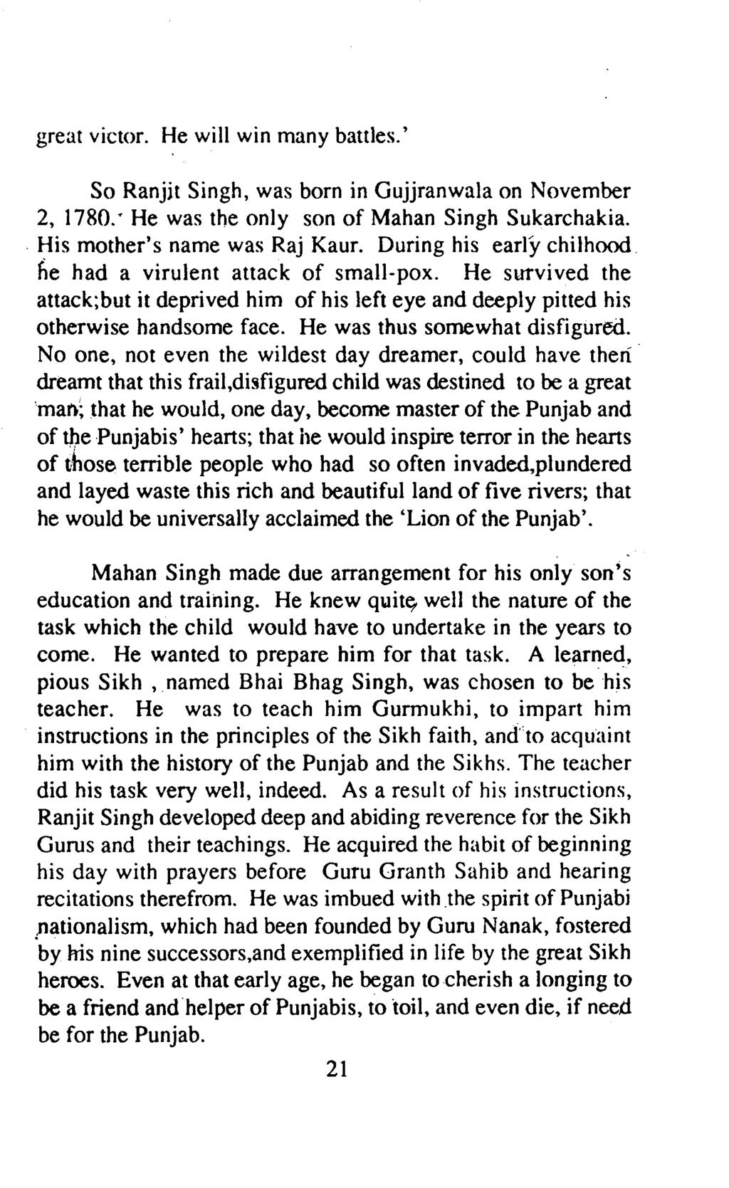 great victor. He will win many battles.' So Ranjit Singh, was born in Gujjranwala on November 2, 1780.' He was the only son of Mahan Singh Sukarchakia.. His mother's name was Raj Kaur.