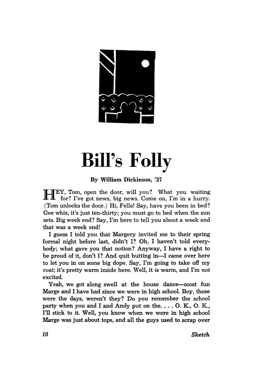 H BiU's Folly By William Dickinson, '37 EY, Tom, open the door, will you? What you waiting for? I've got news, big news. Come on, I'm in a hurry. (Tom unlocks the door.) Hi, Fella!