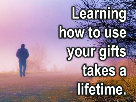 Learning how to use your gifts takes a life time and sharing your gifts in