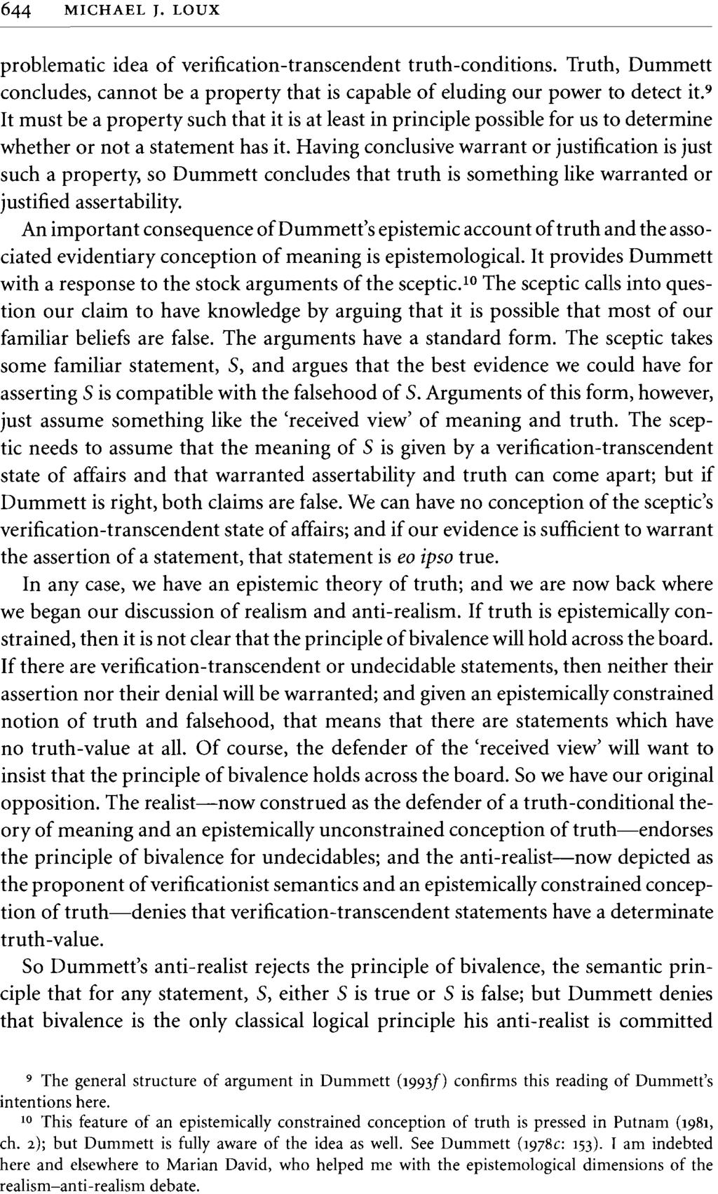644 MICHAEL J. LOUX problematic idea of verification-transcendent truth-conditions. Truth, Dummett concludes, cannot be a property that is capable of eluding our power to detect it.