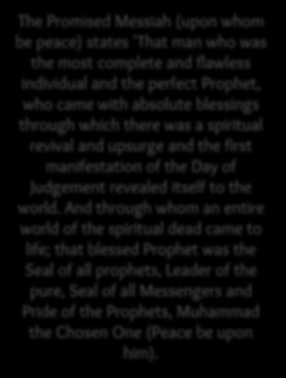 The The Promised Messiah (upon whom be peace) states 'That man who was the most complete and flawless individual and the perfect Prophet, who came with absolute blessings through which there was a