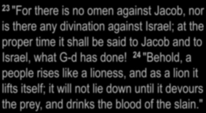 Numbers 23:23-24 23 "For there is no omen against Jacob, nor is there any divination against Israel; at the proper time it shall be said to Jacob and to Israel, what G-d has done!