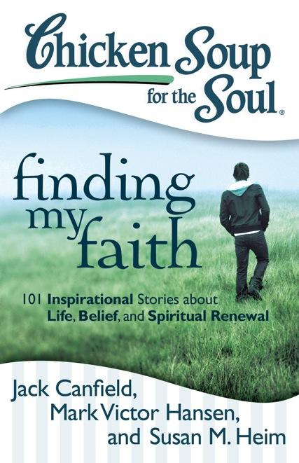 Finding My Faith 101 Inspirational Stories about Life, Belief, and Spiritual Renewal Jack Canfield, Mark Victor Hansen, and Susan M. Heim Everyone s faith story is different.