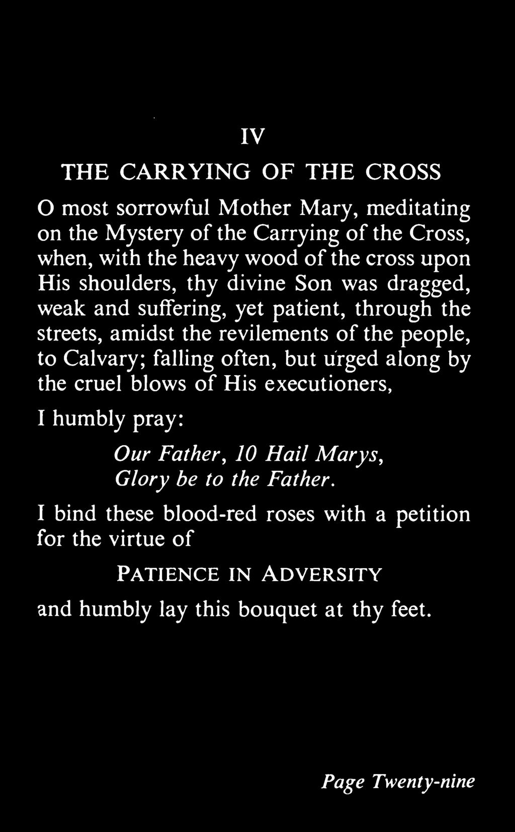 IV THE CARRYING OF THE CROSS most sorrowful Mother Mary, meditating on the Mystery of the Carrying of the Cross, when, with the heavy wood of the cross upon His shoulders, thy divine Son was dragged,